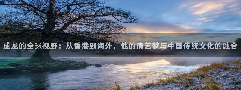 壹号电子娱乐app下载最新版本：成龙的全球视野：从香港到海外，他的演艺梦与中国传统文化的融合