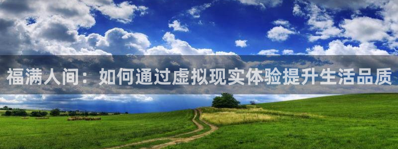 壹号国际app免费下载安装：福满人间：如何通过虚拟现实体验提升生活品质