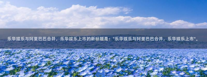 壹号娱乐下载：乐华娱乐与阿里巴巴合并，乐华娱乐上市的新标题是：\