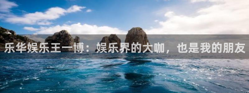 壹号娱乐下载入口：乐华娱乐王一博：娱乐界的大咖，也是我的朋友
